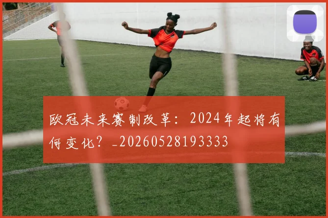 欧冠未来赛制改革:2024年起将有何变化?_20260528193333