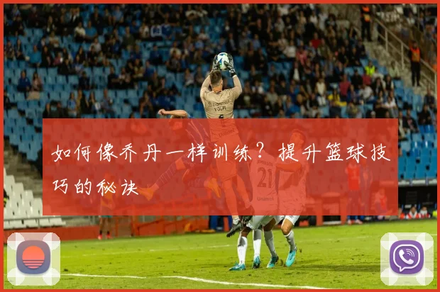 如何像乔丹一样训练？提升篮球技巧的秘诀