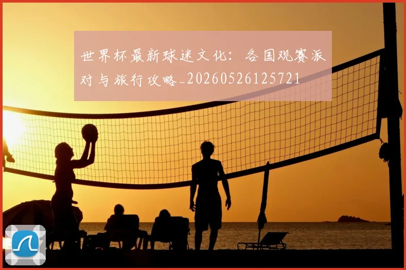 世界杯最新球迷文化：各国观赛派对与旅行攻略_20260526125721