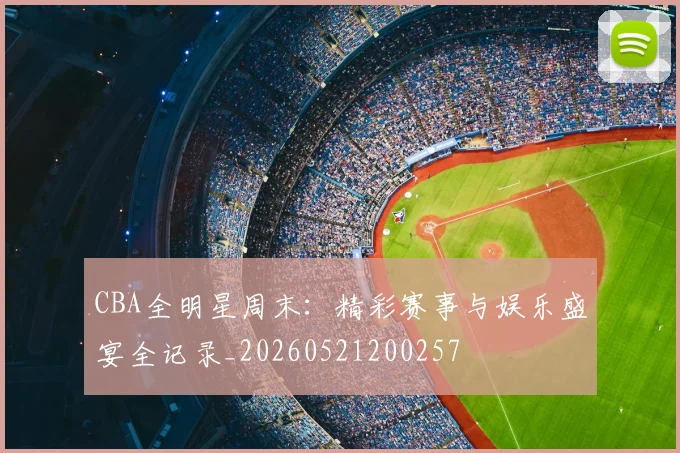 CBA全明星周末:精彩赛事与娱乐盛宴全记录_20260521200257