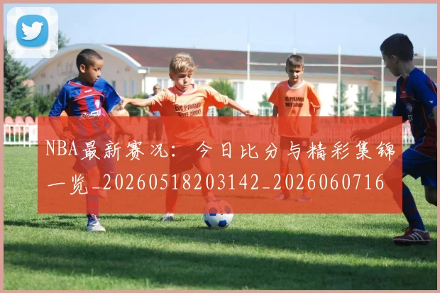 NBA最新赛况：今日比分与精彩集锦一览_20260518203142_20260607160320