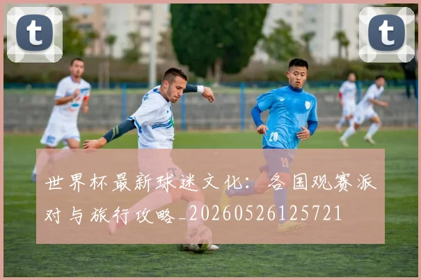 世界杯最新球迷文化：各国观赛派对与旅行攻略_20260526125721